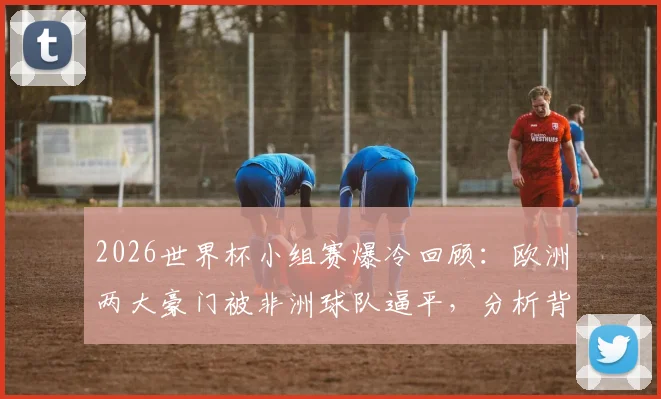 2026世界杯小组赛爆冷回顾：欧洲两大豪门被非洲球队逼平，分析背后原因与战术细节