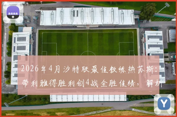 2026年4月沙特联最佳教练热苏斯：带利雅得胜利创4战全胜佳绩，解析其执教战术与球队变化
