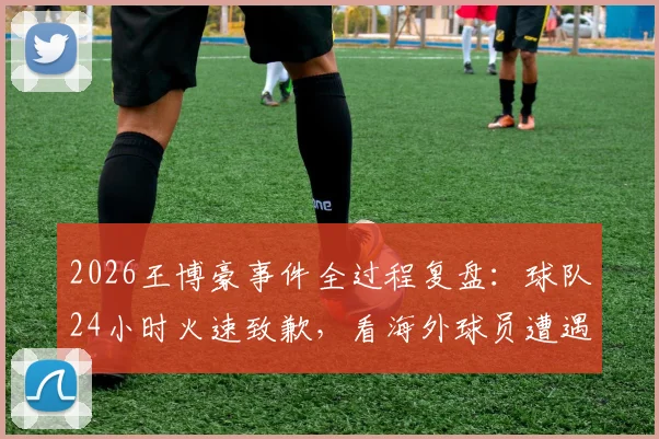 2026王博豪事件全过程复盘:球队24小时火速致歉,看海外球员遭遇种族歧视后的维权与行业反思
