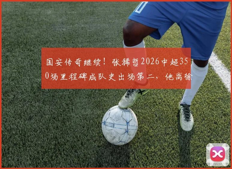 国安传奇继续！张稀哲2026中超350场里程碑成队史出场第二，他离徐云龙记录还差多远？