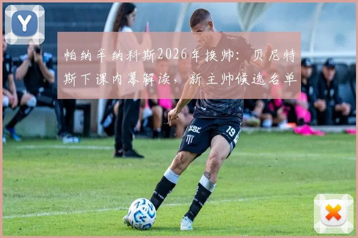 帕纳辛纳科斯2026年换帅：贝尼特斯下课内幕解读，新主帅候选名单引发热议