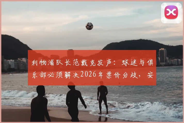 利物浦队长范戴克发声：球迷与俱乐部必须解决2026年票价分歧，安菲尔德离不开团结