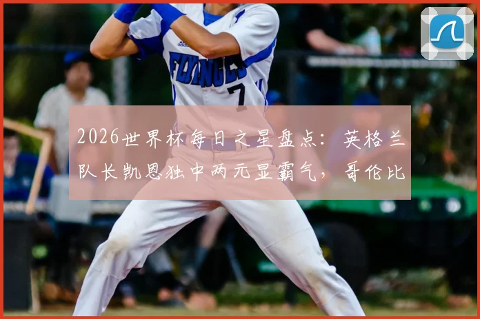 2026世界杯每日之星盘点：英格兰队长凯恩独中两元显霸气，哥伦比亚飞翼迪亚斯传射建功展锋芒