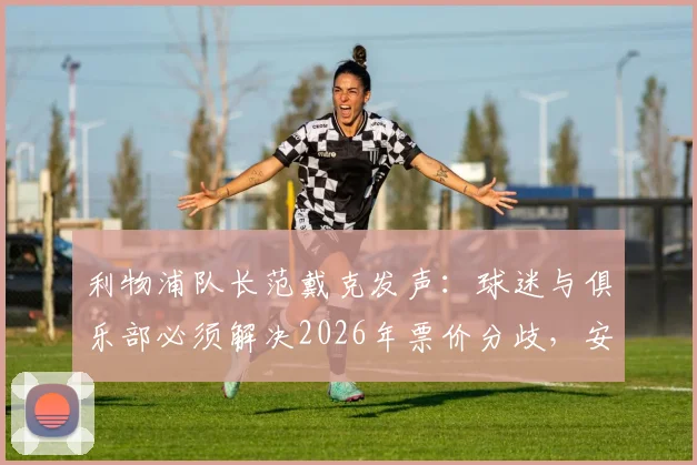 利物浦队长范戴克发声：球迷与俱乐部必须解决2026年票价分歧，安菲尔德离不开团结