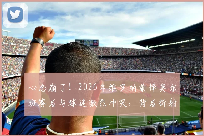 心态崩了！2026年维罗纳前锋奥尔班赛后与球迷激烈冲突，背后折射出意甲球员心理管理问题