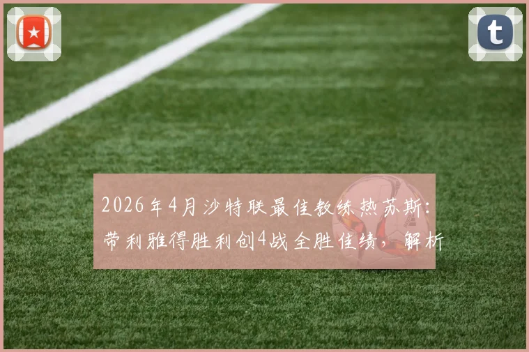 2026年4月沙特联最佳教练热苏斯：带利雅得胜利创4战全胜佳绩，解析其执教战术与球队变化