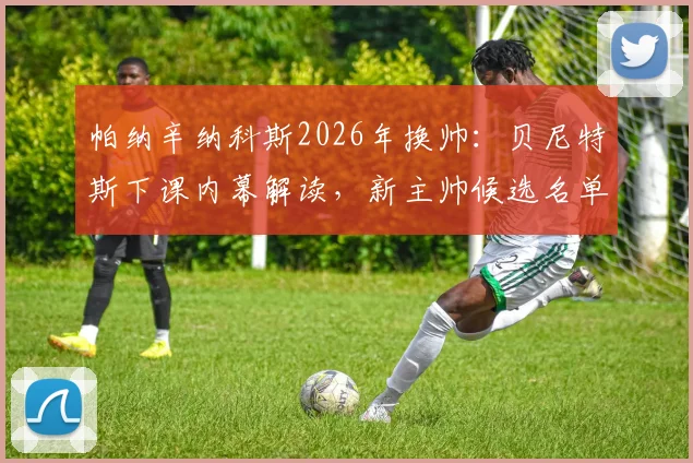 帕纳辛纳科斯2026年换帅：贝尼特斯下课内幕解读，新主帅候选名单引发热议
