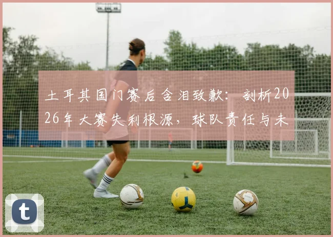 土耳其国门赛后含泪致歉：剖析2026年大赛失利根源，球队责任与未来展望全解析