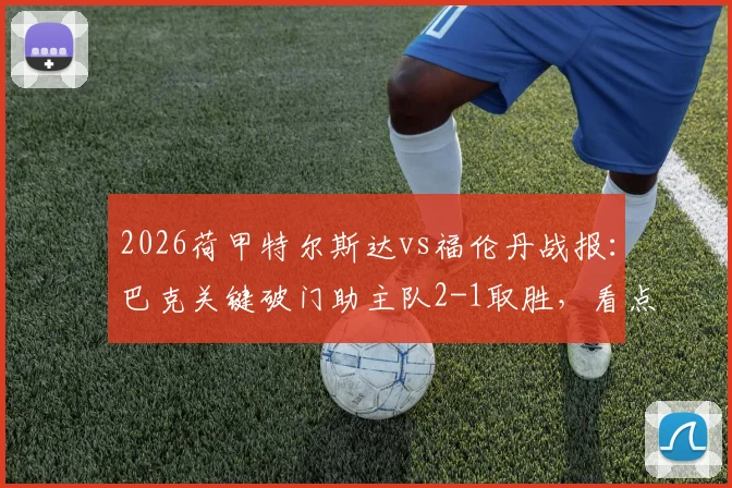 2026荷甲特尔斯达vs福伦丹战报:巴克关键破门助主队2-1取胜,看点分析与精彩集锦回顾