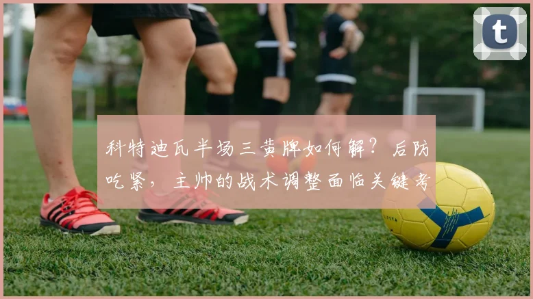 科特迪瓦半场三黄牌如何解？后防吃紧，主帅的战术调整面临关键考验