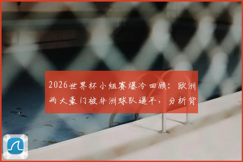 2026世界杯小组赛爆冷回顾：欧洲两大豪门被非洲球队逼平，分析背后原因与战术细节