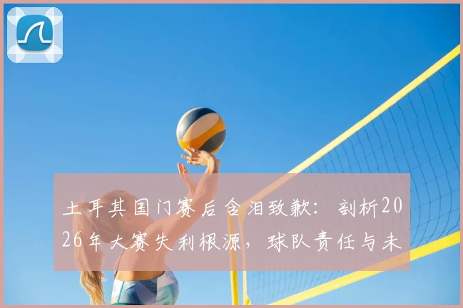 土耳其国门赛后含泪致歉：剖析2026年大赛失利根源，球队责任与未来展望全解析