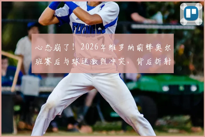 心态崩了!2026年维罗纳前锋奥尔班赛后与球迷激烈冲突,背后折射出意甲球员心理管理问题