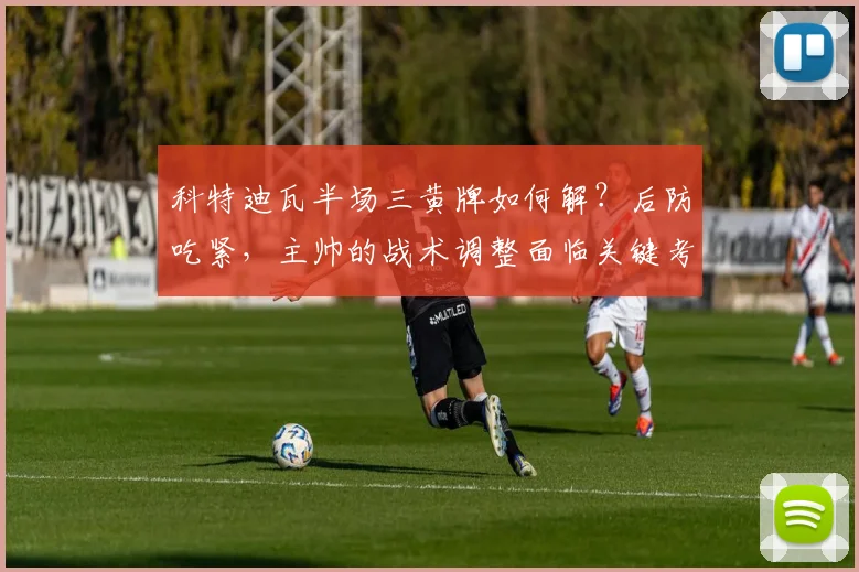 科特迪瓦半场三黄牌如何解？后防吃紧，主帅的战术调整面临关键考验