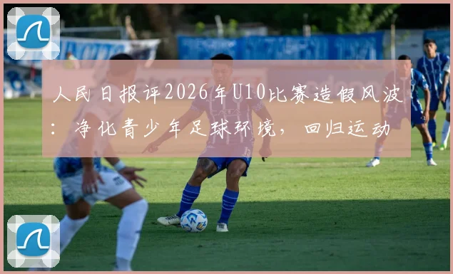 人民日报评2026年U10比赛造假风波:净化青少年足球环境,回归运动纯粹初心