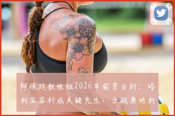 阿根廷教练组2026年前景分析:塔利亚菲科成关键先生,出战奥地利成重要考察