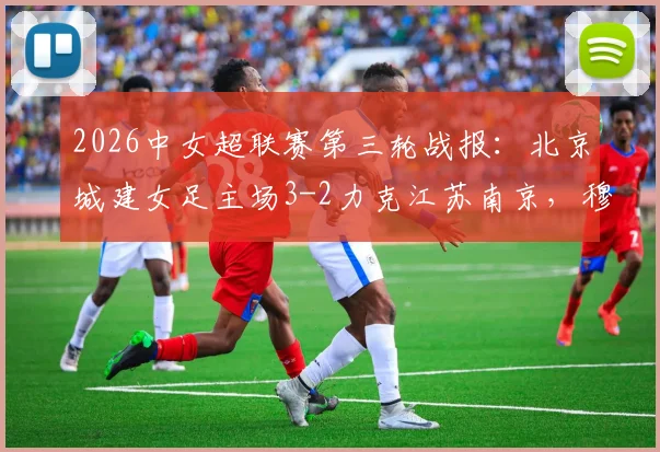 2026中女超联赛第三轮战报：北京城建女足主场3-2力克江苏南京，穆科马、李晴潼建功