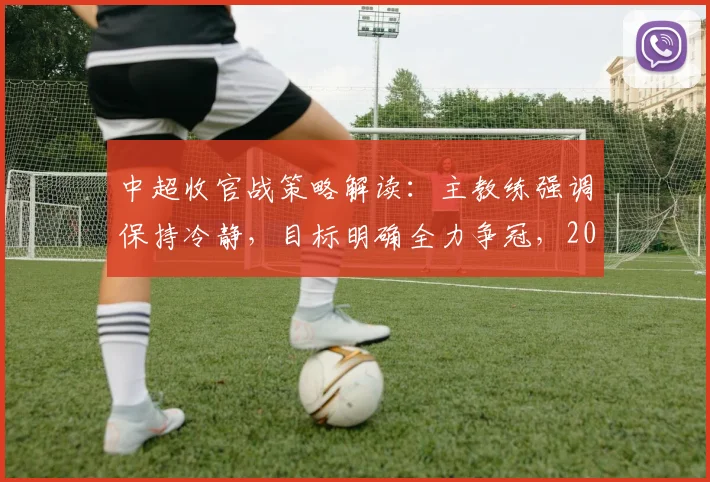 中超收官战策略解读：主教练强调保持冷静，目标明确全力争冠，2026赛季终极之战前瞻