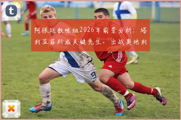 阿根廷教练组2026年前景分析：塔利亚菲科成关键先生，出战奥地利成重要考察